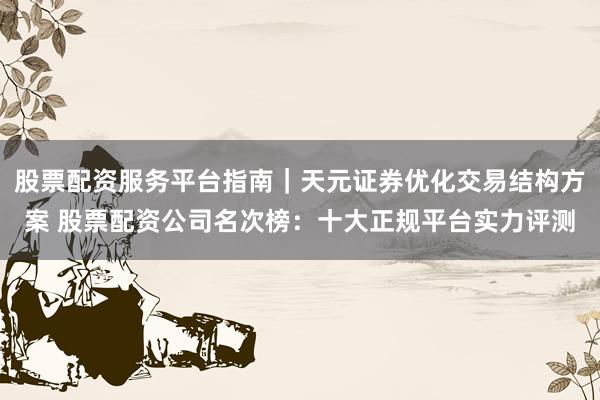 股票配资服务平台指南｜天元证券优化交易结构方案 股票配资公司名次榜：十大正规平台实力评测