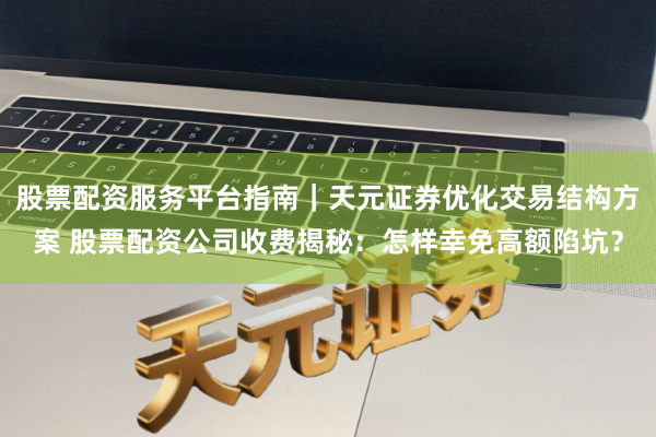 股票配资服务平台指南｜天元证券优化交易结构方案 股票配资公司收费揭秘：怎样幸免高额陷坑？