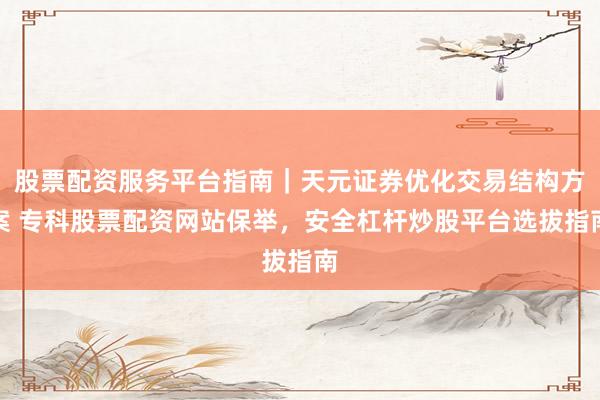 股票配资服务平台指南｜天元证券优化交易结构方案 专科股票配资网站保举，安全杠杆炒股平台选拔指南