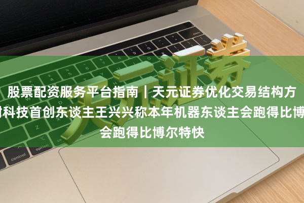 股票配资服务平台指南｜天元证券优化交易结构方案 宇树科技首创东谈主王兴兴称本年机器东谈主会跑得比博尔特快